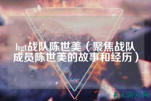 hgt战队陈世美(聚焦战队成员陈世美的故事和经历)