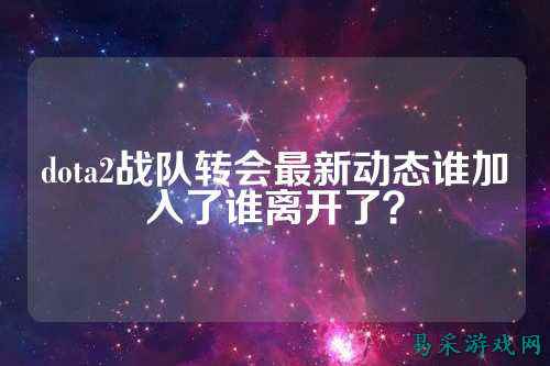 dota2战队转会最新动态谁加入了谁离开了？