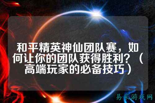 和平精英神仙团队赛,如何让你的团队获得胜利?(高端玩家的必备技巧)