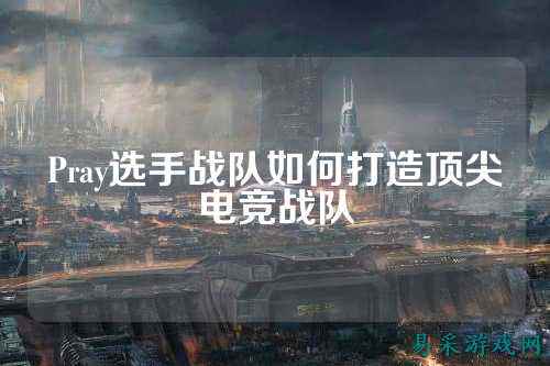 Pray选手战队如何打造顶尖电竞战队