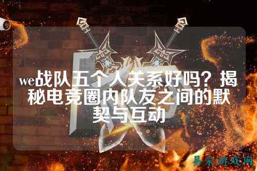 we战队五个人关系好吗?揭秘电竞圈内队友之间的默契与互动