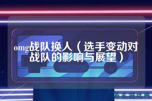 omg战队换人(选手变动对战队的影响与展望)