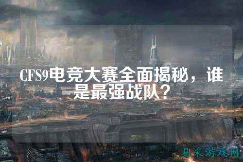 CFS9电竞大赛全面揭秘,谁是最强战队?