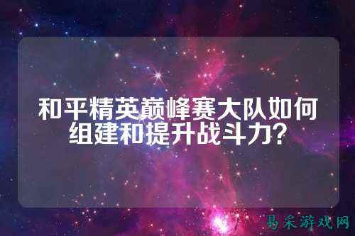 和平精英巅峰赛大队如何组建和提升战斗力?
