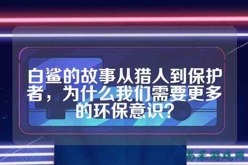 白鲨的故事从猎人到保护者，为什么我们需要更多的环保意识？