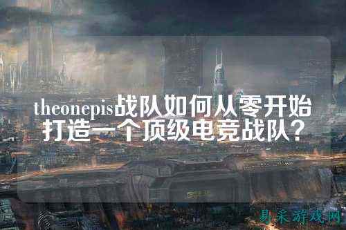 theonepis战队如何从零开始打造一个顶级电竞战队？
