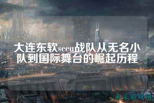 大连东软seeu战队从无名小队到国际舞台的崛起历程