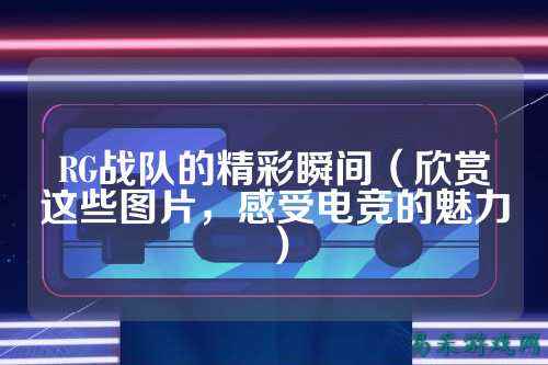 RG战队的精彩瞬间（欣赏这些图片，感受电竞的魅力）