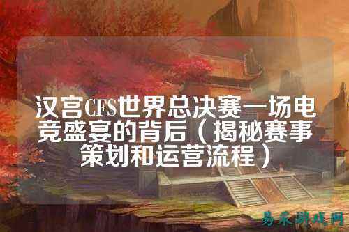 汉宫CFS世界总决赛一场电竞盛宴的背后(揭秘赛事策划和运营流程)