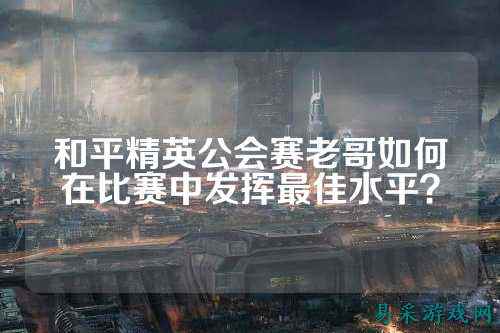 和平精英公会赛老哥如何在比赛中发挥最佳水平？