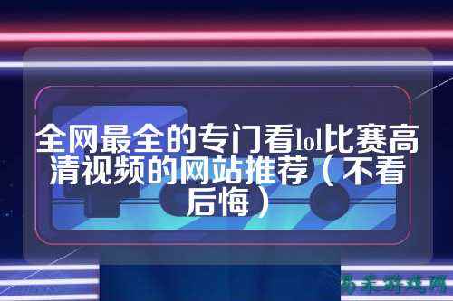 全网最全的专门看lol比赛高清视频的网站推荐(不看后悔)