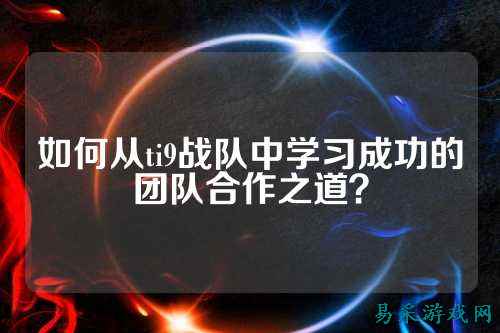 如何从ti9战队中学习成功的团队合作之道？