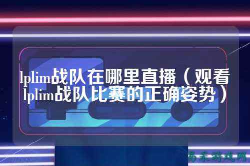 lplim战队在哪里直播（观看lplim战队比赛的正确姿势）