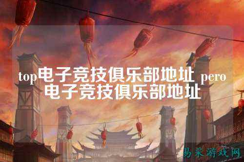 top电子竞技俱乐部地址 pero电子竞技俱乐部地址