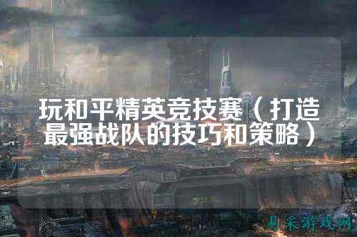 玩和平精英竞技赛(打造最强战队的技巧和策略)