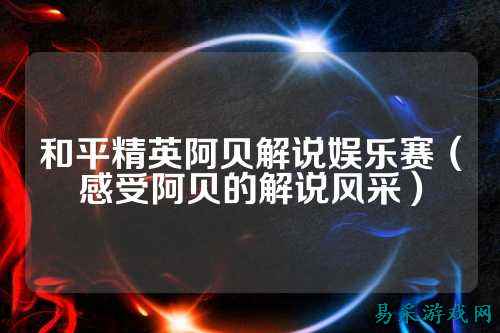 和平精英阿贝解说娱乐赛（感受阿贝的解说风采）