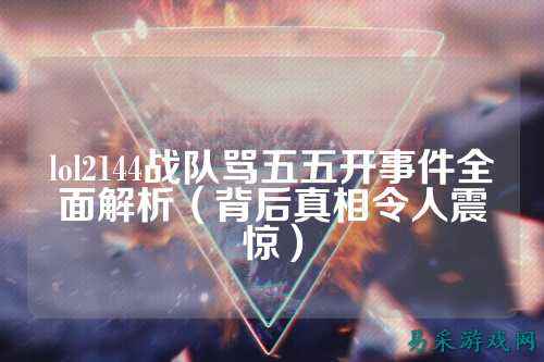 lol2144战队骂五五开事件全面解析（背后真相令人震惊）