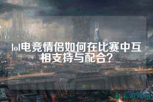 lol电竞情侣如何在比赛中互相支持与配合？