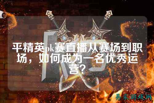 平精英pk赛直播从赛场到职场，如何成为一名优秀运营？
