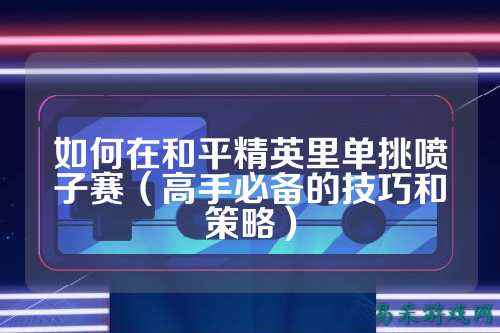 如何在和平精英里单挑喷子赛（高手必备的技巧和策略）