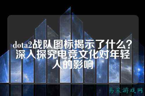 dota2战队图标揭示了什么？深入探究电竞文化对年轻人的影响