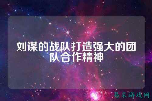刘谋的战队打造强大的团队合作精神