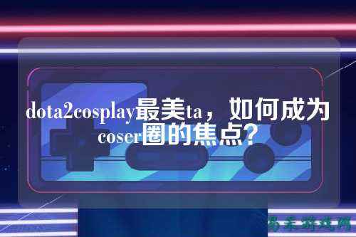 dota2cosplay最美ta，如何成为coser圈的焦点？