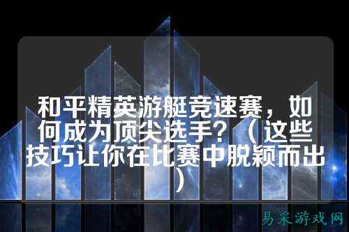 和平精英游艇竞速赛，如何成为顶尖选手？（这些技巧让你在比赛中脱颖而出）