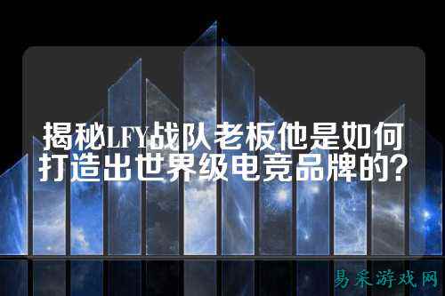 揭秘LFY战队老板他是如何打造出世界级电竞品牌的？