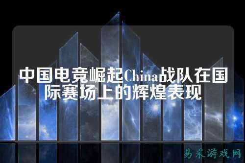 中国电竞崛起China战队在国际赛场上的辉煌表现
