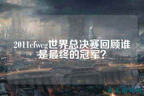 2011cfwcg世界总决赛回顾谁是最终的冠军？