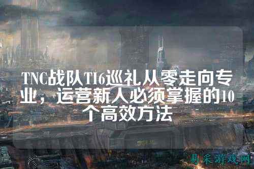TNC战队TI6巡礼从零走向专业，运营新人必须掌握的10个高效方法