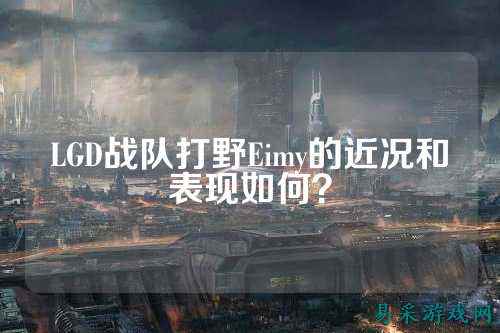 LGD战队打野Eimy的近况和表现如何？