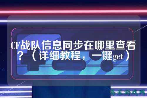 CF战队信息同步在哪里查看？（详细教程，一键get）
