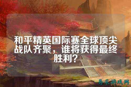 和平精英国际赛全球顶尖战队齐聚，谁将获得最终胜利？