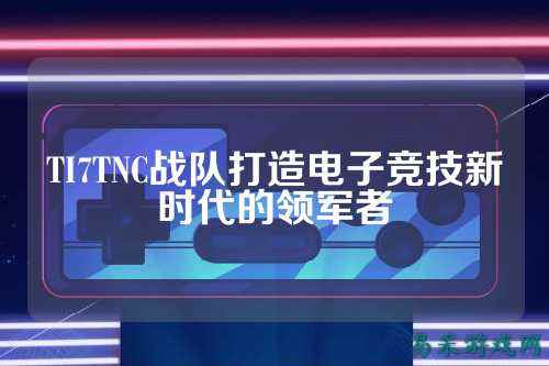 TI7TNC战队打造电子竞技新时代的领军者