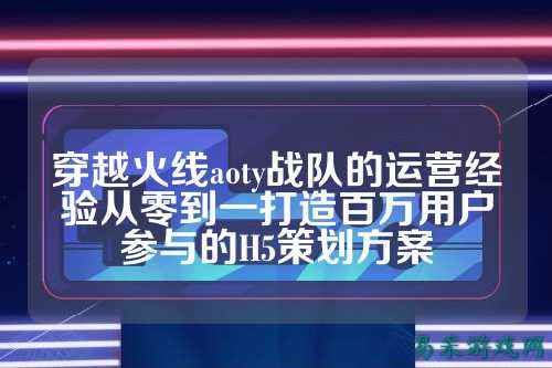 穿越火线aoty战队的运营经验从零到一打造百万用户参与的H5策划方案