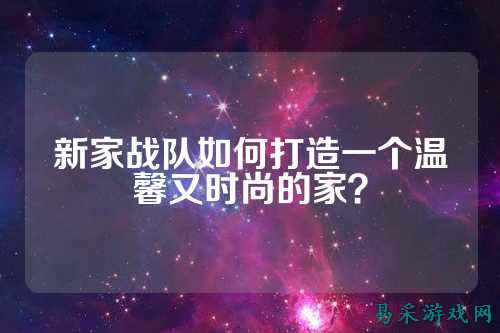 新家战队如何打造一个温馨又时尚的家？
