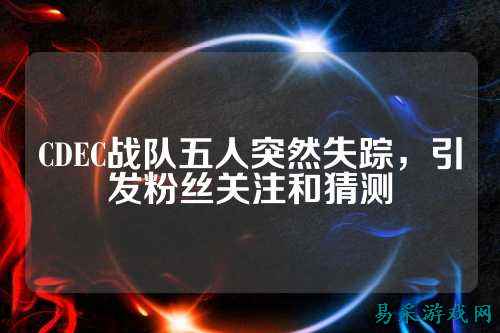 CDEC战队五人突然失踪，引发粉丝关注和猜测