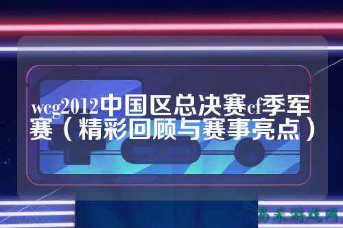 wcg2012中国区总决赛cf季军赛(精彩回顾与赛事亮点)
