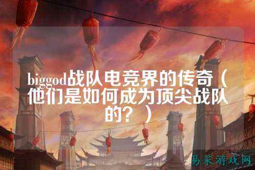 biggod战队电竞界的传奇（他们是如何成为顶尖战队的？）