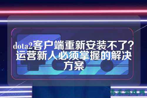 dota2客户端重新安装不了？运营新人必须掌握的解决方案