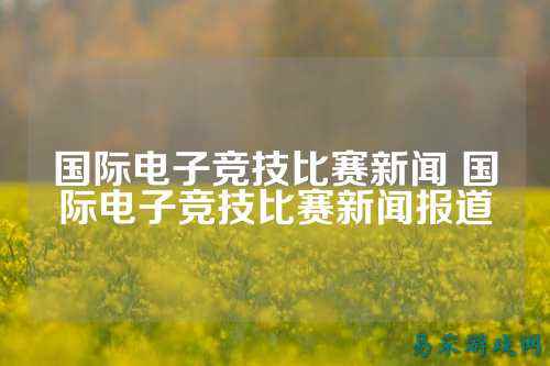 国际电子竞技比赛新闻 国际电子竞技比赛新闻报道