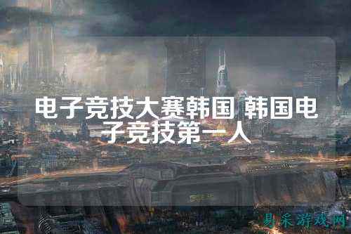 电子竞技大赛韩国 韩国电子竞技第一人