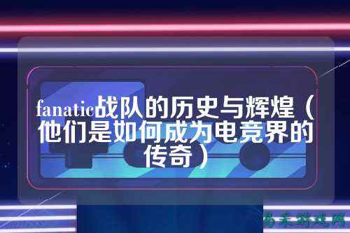 fanatic战队的历史与辉煌（他们是如何成为电竞界的传奇）