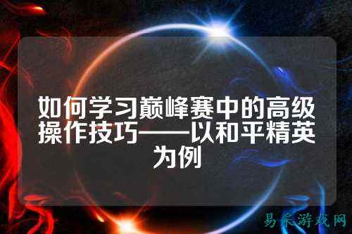 如何学习巅峰赛中的高级操作技巧——以和平精英为例