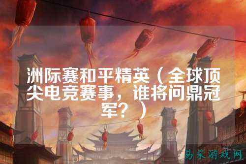 洲际赛和平精英（全球顶尖电竞赛事，谁将问鼎冠军？）
