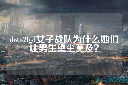dota2lgd女子战队为什么她们让男生望尘莫及？