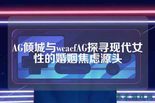 AG倾城与wcacfAG探寻现代女性的婚姻焦虑源头