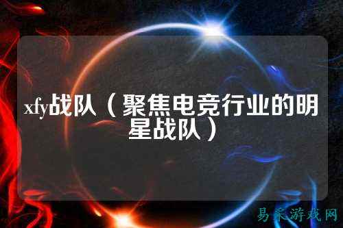 xfy战队（聚焦电竞行业的明星战队）
